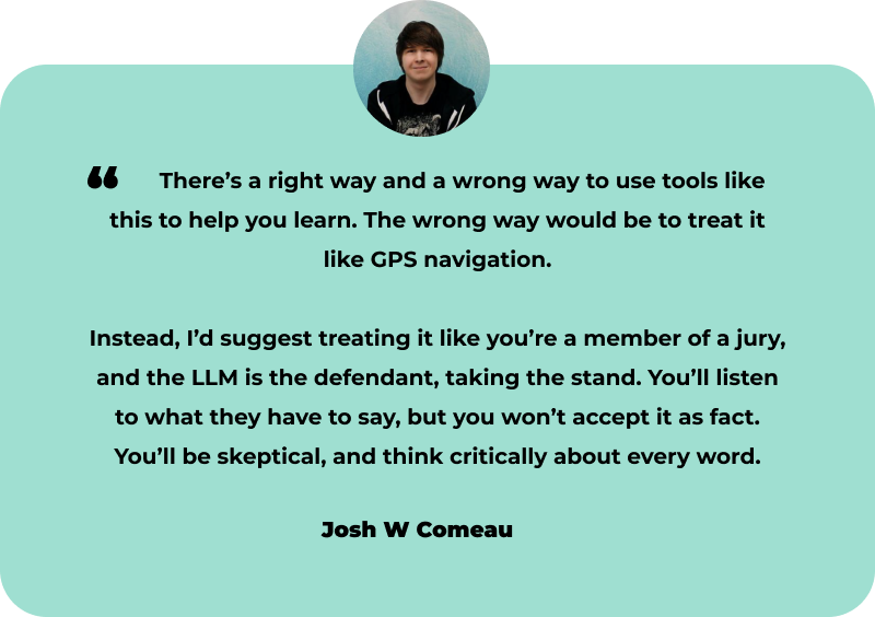  There’s a right way and a wrong way to use tools like this to help you learn. The wrong way would be to treat it like GPS navigation. Instead, I’d suggest treating it like you’re a member of a jury, and the LLM is the defendant, taking the stand. You’ll listen to what they have to say, but you won’t accept it as fact. You’ll be skeptical, and think critically about every word. Josh W Comeau